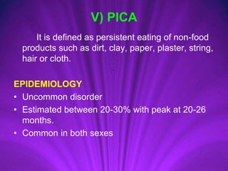 V) PICA
It is defined as persistent eating of non-food
products such as dirt, clay, paper, plaster, string,
hair or cloth.
EPIDEMIOLOGY
• Uncommon disorder
• Estimated between 20-30% with peak at 20-26
months.
• Common in both sexes
 