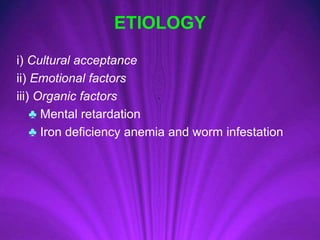 ETIOLOGY
i) Cultural acceptance
ii) Emotional factors
iii) Organic factors
♣ Mental retardation
♣ Iron deficiency anemia and worm infestation
 