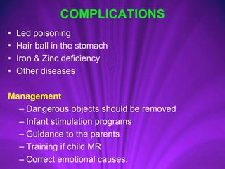 COMPLICATIONS
• Led poisoning
• Hair ball in the stomach
• Iron & Zinc deficiency
• Other diseases
Management
– Dangerous objects should be removed
– Infant stimulation programs
– Guidance to the parents
– Training if child MR
– Correct emotional causes.
 