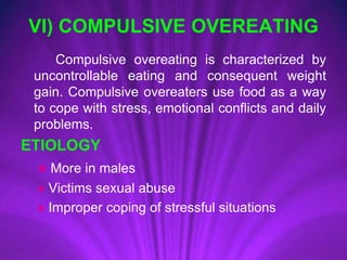 VI) COMPULSIVE OVEREATING
Compulsive overeating is characterized by
uncontrollable eating and consequent weight
gain. Compulsive overeaters use food as a way
to cope with stress, emotional conflicts and daily
problems.
ETIOLOGY
♠ More in males
♠ Victims sexual abuse
♠ Improper coping of stressful situations
 