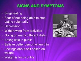 SIGNS AND SYMPTOMS
• Binge eating
• Fear of not being able to stop
eating voluntarily
• Depression
• Withdrawing from activities
• Going on many different diets
• Eating little in public
• Believe better person when thin
• Feelings about self based on
weight
• Weight is focus of life
 
