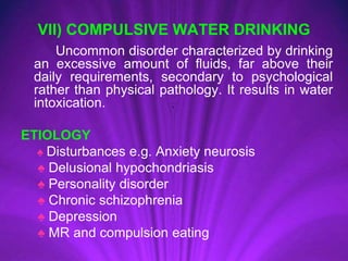 VII) COMPULSIVE WATER DRINKING
Uncommon disorder characterized by drinking
an excessive amount of fluids, far above their
daily requirements, secondary to psychological
rather than physical pathology. It results in water
intoxication.
ETIOLOGY
♠ Disturbances e.g. Anxiety neurosis
♠ Delusional hypochondriasis
♠ Personality disorder
♠ Chronic schizophrenia
♠ Depression
♠ MR and compulsion eating
 