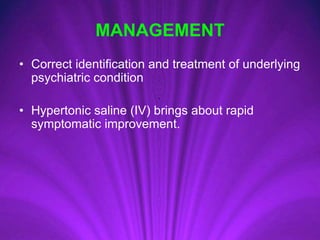MANAGEMENT
• Correct identification and treatment of underlying
psychiatric condition
• Hypertonic saline (IV) brings about rapid
symptomatic improvement.
 