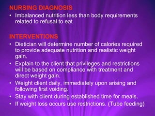 NURSING DIAGNOSIS
• Imbalanced nutrition less than body requirements
related to refusal to eat
INTERVENTIONS
• Dietician will determine number of calories required
to provide adequate nutrition and realistic weight
gain.
• Explain to the client that privileges and restrictions
will be based on compliance with treatment and
direct weight gain.
• Weight client daily, immediately upon arising and
following first voiding.
• Stay with client during established time for meals.
• If weight loss occurs use restrictions. (Tube feeding)
 