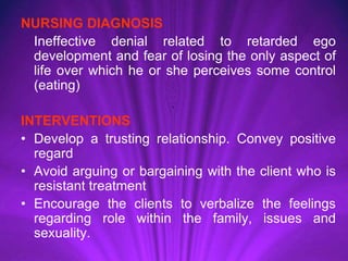 NURSING DIAGNOSIS
Ineffective denial related to retarded ego
development and fear of losing the only aspect of
life over which he or she perceives some control
(eating)
INTERVENTIONS
• Develop a trusting relationship. Convey positive
regard
• Avoid arguing or bargaining with the client who is
resistant treatment
• Encourage the clients to verbalize the feelings
regarding role within the family, issues and
sexuality.
 