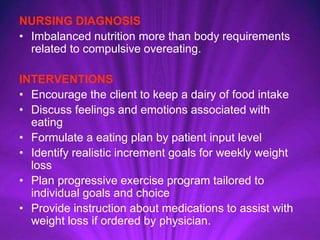 NURSING DIAGNOSIS
• Imbalanced nutrition more than body requirements
related to compulsive overeating.
INTERVENTIONS
• Encourage the client to keep a dairy of food intake
• Discuss feelings and emotions associated with
eating
• Formulate a eating plan by patient input level
• Identify realistic increment goals for weekly weight
loss
• Plan progressive exercise program tailored to
individual goals and choice
• Provide instruction about medications to assist with
weight loss if ordered by physician.
 