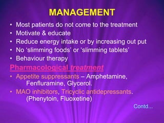 MANAGEMENT
• Most patients do not come to the treatment
• Motivate & educate
• Reduce energy intake or by increasing out put
• No ‘slimming foods’ or ‘slimming tablets’
• Behaviour therapy
Pharmacological treatment
• Appetite suppressants – Amphetamine,
Fenfluramine, Glycerol.
• MAO inhibitors, Tricyclic antidepressants.
(Phenytoin, Fluoxetine)
Contd...
 
