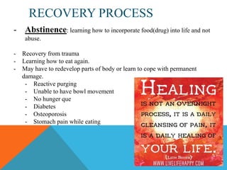 RECOVERY PROCESS
- Abstinence: learning how to incorporate food(drug) into life and not
abuse.
-

Recovery from trauma
Learning how to eat again.
May have to redevelop parts of body or learn to cope with permanent
damage.
- Reactive purging
- Unable to have bowl movement
- No hunger que
- Diabetes
- Osteoporosis
- Stomach pain while eating

 