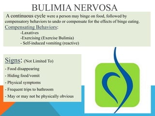 BULIMIA NERVOSA
A continuous cycle were a person may binge on food, followed by
compensatory behaviors to undo or compensate for the effects of binge eating.

Compensating Behaviors:
-Laxatives
-Exercising (Exercise Bulimia)
- Self-induced vomiting (reactive)

Signs: (Not Limited To)
- Food disappearing
- Hiding food/vomit
- Physical symptoms
- Frequent trips to bathroom
- May or may not be physically obvious

 