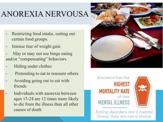 ANOREXIA NERVOUSA
-

Restricting food intake, cutting out
certain food groups.

-

Intense fear of weight gain

- May or may not use binge eating
and/or “compensating” behaviors.
-

Hiding under clothes

-

Pretending to eat to reassure others

-

Avoiding going out to eat with
friends

-

Individuals with anorexia between
ages 15-24 are 12 times more likely
to die from the illness than all other
causes of death

 