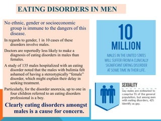EATING DISORDERS IN MEN
No ethnic, gender or socioeconomic
group is immune to the dangers of this
disease.
In regards to gender, 1 in 10 cases of these
disorders involve males.
Doctors are reportedly less likely to make a
diagnosis of eating disorders in males than
females.
A study of 135 males hospitalized with an eating
disorder noted that the males with bulimia felt
ashamed of having a stereotypically “female”
disorder, which might explain their delay in
seeking treatment.
Particularly, for the disorder anorexia, up to one in
four children referred to an eating disorders
professional is a boy.

Clearly eating disorders amongst
males is a cause for concern.

 