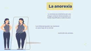 La anorexia
La anorexia se caracteriza por una
imagen corporal distorsionada y el
miedo injustificado a subir de peso.
Los síntomas pueden ser mantener
un peso bajo de lo normal
restricción de comidas.