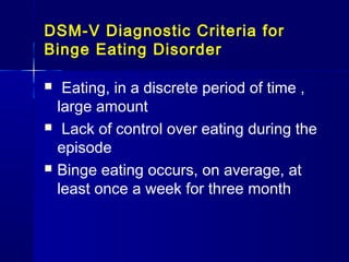 DSM-V Diagnostic Criteria for
Binge Eating Disorder






Eating, in a discrete period of time ,
large amount
Lack of control over eating during the
episode
Binge eating occurs, on average, at
least once a week for three month

 