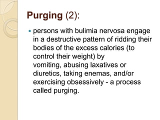 Purging (2):persons with bulimia nervosa engage in a destructive pattern of ridding their bodies of the excess calories (to control their weight) by vomiting, abusing laxatives or diuretics, taking enemas, and/or exercising obsessively - a process called purging.