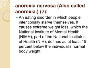 anorexia nervosa (Also called anorexia.) (2):An eating disorder in which people intentionally starve themselves. It causes extreme weight loss, which the National Institute of Mental Health (NIMH), part of the National Institutes of Health (NIH), defines as at least 15 percent below the individual's normal body weight.