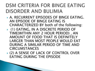 A. RECURRENT EPISODES OF BINGE EATING. AN EPISODE OF BINGE EATING IS CHARACTERIZED BY both of the following:(1) EATING, IN A DISCRETE PERIOD OF TIME(WITHIN ANY 2 HOUR PERIOD) , AN AMOUNT OF FOOD THAT IS DEFINITELY LARGER THAN MOST PEOPLE WOULD EAT DURING A SIMILAR PERIOD OF TIME AND CIRCUMSTANCES(2) A SENSE OF LACK OF CONTROL OVER EATING DURING THE EPISODEDSM CRITERIA FOR BINGE EATING DISORDER AND BULIMIA