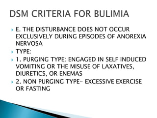 E. THE DISTURBANCE DOES NOT OCCUR EXCLUSIVELY DURING EPISODES OF ANOREXIA NERVOSATYPE:1. PURGING TYPE: ENGAGED IN SELF INDUCED VOMITING OR THE MISUSE OF LAXATIVES, DIURETICS, OR ENEMAS2. NON PURGING TYPE- EXCESSIVE EXERCISE OR FASTING DSM CRITERIA FOR BULIMIA