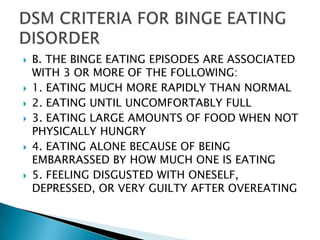 B. THE BINGE EATING EPISODES ARE ASSOCIATED WITH 3 OR MORE OF THE FOLLOWING:1. EATING MUCH MORE RAPIDLY THAN NORMAL2. EATING UNTIL UNCOMFORTABLY FULL3. EATING LARGE AMOUNTS OF FOOD WHEN NOT PHYSICALLY HUNGRY4. EATING ALONE BECAUSE OF BEING EMBARRASSED BY HOW MUCH ONE IS EATING5. FEELING DISGUSTED WITH ONESELF, DEPRESSED, OR VERY GUILTY AFTER OVEREATINGDSM CRITERIA FOR BINGE EATING DISORDER