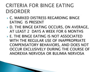 C. MARKED DISTRESS REGARDING BINGE EATING  IS PRESENTD. THE BINGE EATING OCCURS, ON AVERAGE, AT LEAST 2  DAYS A WEEK FOR 6 MONTHSE. THE BINGE EATING IS NOT ASSOCIATED WITH THE REGULAR USE OF INAPPROPRIATE COMPENSATORY BEHAVIORS, AND DOES NOT OCCUR EXCLUSIVELY DURING THE COURSE OF ANOREXIA NERVOSA OR BULIMIA NERVOSACRITERIA FOR BINGE EATING DISORDER