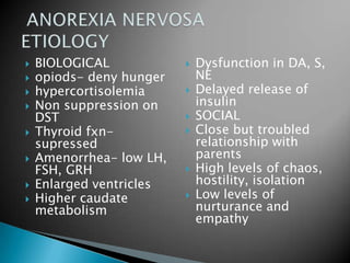 BIOLOGICALopiods- deny hungerhypercortisolemiaNon suppression on DSTThyroid fxn-supressedAmenorrhea- low LH, FSH, GRHEnlarged ventriclesHigher caudate metabolismDysfunction in DA, S, NEDelayed release of insulinSOCIALClose but troubled relationship with parentsHigh levels of chaos, hostility, isolationLow levels of nurturance and empathy ANOREXIA NERVOSA ETIOLOGY