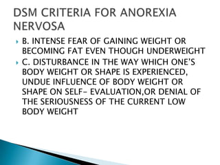 B. INTENSE FEAR OF GAINING WEIGHT OR BECOMING FAT EVEN THOUGH UNDERWEIGHTC. DISTURBANCE IN THE WAY WHICH ONE’S BODY WEIGHT OR SHAPE IS EXPERIENCED, UNDUE INFLUENCE OF BODY WEIGHT OR SHAPE ON SELF- EVALUATION,OR DENIAL OF THE SERIOUSNESS OF THE CURRENT LOW BODY WEIGHTDSM CRITERIA FOR ANOREXIA NERVOSA