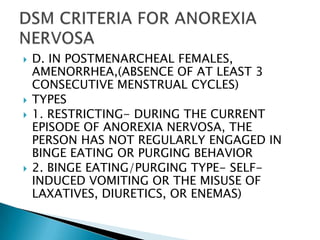 D. IN POSTMENARCHEAL FEMALES, AMENORRHEA,(ABSENCE OF AT LEAST 3 CONSECUTIVE MENSTRUAL CYCLES)TYPES1. RESTRICTING- DURING THE CURRENT EPISODE OF ANOREXIA NERVOSA, THE PERSON HAS NOT REGULARLY ENGAGED IN BINGE EATING OR PURGING BEHAVIOR2. BINGE EATING/PURGING TYPE- SELF- INDUCED VOMITING OR THE MISUSE OF LAXATIVES, DIURETICS, OR ENEMAS)DSM CRITERIA FOR ANOREXIA NERVOSA
