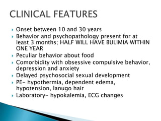Onset between 10 and 30 yearsBehavior and psychopathology present for at least 3 months; HALF WILL HAVE BULIMIA WITHIN ONE YEARPeculiar behavior about foodComorbidity with obsessive compulsive behavior, depression and anxietyDelayed psychosocial sexual developmentPE- hypothermia, dependent edema, hypotension, lanugo hairLaboratory- hypokalemia, ECG changesCLINICAL FEATURES