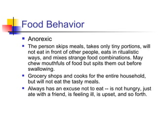 Food Behavior
   Anorexic
   The person skips meals, takes only tiny portions, will
    not eat in front of other people, eats in ritualistic
    ways, and mixes strange food combinations. May
    chew mouthfuls of food but spits them out before
    swallowing.
   Grocery shops and cooks for the entire household,
    but will not eat the tasty meals.
   Always has an excuse not to eat -- is not hungry, just
    ate with a friend, is feeling ill, is upset, and so forth.
 
