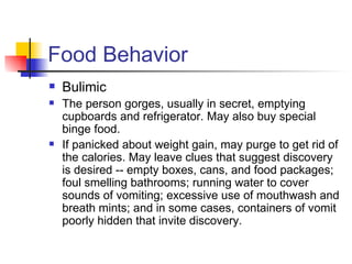 Food Behavior
   Bulimic
   The person gorges, usually in secret, emptying
    cupboards and refrigerator. May also buy special
    binge food.
   If panicked about weight gain, may purge to get rid of
    the calories. May leave clues that suggest discovery
    is desired -- empty boxes, cans, and food packages;
    foul smelling bathrooms; running water to cover
    sounds of vomiting; excessive use of mouthwash and
    breath mints; and in some cases, containers of vomit
    poorly hidden that invite discovery.
 