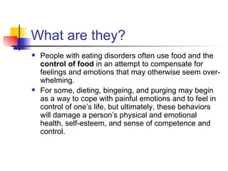 What are they?
   People with eating disorders often use food and the
    control of food in an attempt to compensate for
    feelings and emotions that may otherwise seem over-
    whelming.
   For some, dieting, bingeing, and purging may begin
    as a way to cope with painful emotions and to feel in
    control of one’s life, but ultimately, these behaviors
    will damage a person’s physical and emotional
    health, self-esteem, and sense of competence and
    control.
 