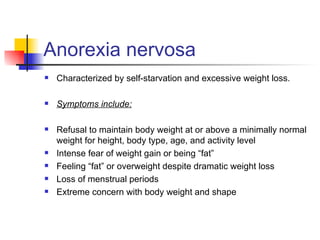 Anorexia nervosa
   Characterized by self-starvation and excessive weight loss.

   Symptoms include:

   Refusal to maintain body weight at or above a minimally normal
    weight for height, body type, age, and activity level
   Intense fear of weight gain or being “fat”
   Feeling “fat” or overweight despite dramatic weight loss
   Loss of menstrual periods
   Extreme concern with body weight and shape
 