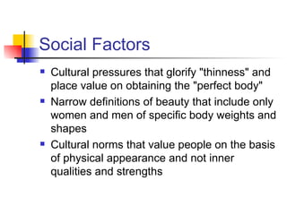 Social Factors
   Cultural pressures that glorify "thinness" and
    place value on obtaining the "perfect body"
   Narrow definitions of beauty that include only
    women and men of specific body weights and
    shapes
   Cultural norms that value people on the basis
    of physical appearance and not inner
    qualities and strengths
 