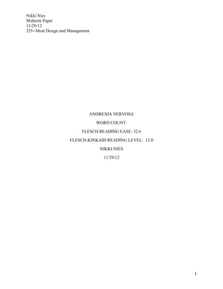 Nikki Nies
Midterm Paper
11/29/12
255--Meal Design and Management




                              ANOREXIA NERVOSA
                                  WORD COUNT:
                           FLESCH READING EASE: 32.6
                     FLESCH-KINKAID READING LEVEL: 12.0
                                   NIKKI NIES
                                    11/29/12




                                                          1
 