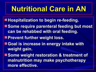 Nutritional Care in ANNutritional Care in AN
Hospitalization to begin re-feeding.Hospitalization to begin re-feeding.
Some require parenteral feeding but mostSome require parenteral feeding but most
can be rehabbed with oral feeding.can be rehabbed with oral feeding.
Prevent further weight loss.Prevent further weight loss.
Goal is increase in energy intake withGoal is increase in energy intake with
weight gain.weight gain.
Some weight restoration & treatment ofSome weight restoration & treatment of
malnutrition may make psychotherapymalnutrition may make psychotherapy
more effective.more effective.
 