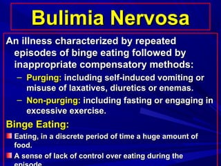 Bulimia NervosaBulimia Nervosa
An illness characterized by repeatedAn illness characterized by repeated
episodes of binge eating followed byepisodes of binge eating followed by
inappropriate compensatory methods:inappropriate compensatory methods:
– Purging:Purging: including self-induced vomiting orincluding self-induced vomiting or
misuse of laxatives, diuretics or enemas.misuse of laxatives, diuretics or enemas.
– Non-purging:Non-purging: including fasting or engaging inincluding fasting or engaging in
excessive exercise.excessive exercise.
Binge Eating:Binge Eating:
Eating, in a discrete period of time a huge amount ofEating, in a discrete period of time a huge amount of
food.food.
A sense of lack of control over eating during theA sense of lack of control over eating during the
 