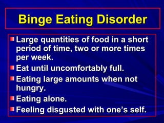 Binge Eating DisorderBinge Eating Disorder
Large quantities of food in a shortLarge quantities of food in a short
period of time, two or more timesperiod of time, two or more times
per week.per week.
Eat until uncomfortably full.Eat until uncomfortably full.
Eating large amounts when notEating large amounts when not
hungry.hungry.
Eating alone.Eating alone.
Feeling disgusted with one’s self.Feeling disgusted with one’s self.
 