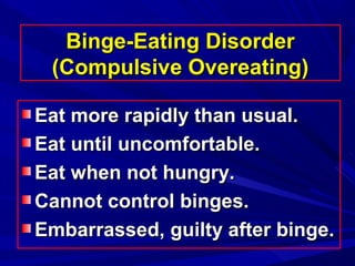 Binge-Eating DisorderBinge-Eating Disorder
(Compulsive Overeating)(Compulsive Overeating)
Eat more rapidly than usual.Eat more rapidly than usual.
Eat until uncomfortable.Eat until uncomfortable.
Eat when not hungry.Eat when not hungry.
Cannot control binges.Cannot control binges.
Embarrassed, guilty after binge.Embarrassed, guilty after binge.
 