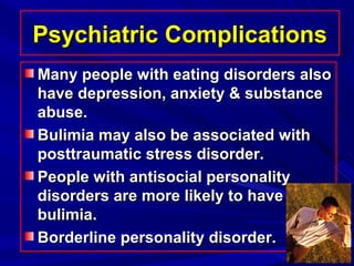 Psychiatric ComplicationsPsychiatric Complications
Many people with eating disorders alsoMany people with eating disorders also
have depression, anxiety & substancehave depression, anxiety & substance
abuse.abuse.
Bulimia may also be associated withBulimia may also be associated with
posttraumatic stress disorder.posttraumatic stress disorder.
People with antisocial personalityPeople with antisocial personality
disorders are more likely to havedisorders are more likely to have
bulimia.bulimia.
Borderline personality disorder.Borderline personality disorder.
 