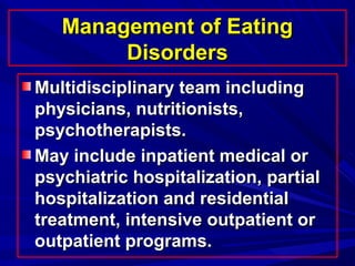 Management of EatingManagement of Eating
DisordersDisorders
Multidisciplinary team includingMultidisciplinary team including
physicians, nutritionists,physicians, nutritionists,
psychotherapists.psychotherapists.
May include inpatient medical orMay include inpatient medical or
psychiatric hospitalization, partialpsychiatric hospitalization, partial
hospitalization and residentialhospitalization and residential
treatment, intensive outpatient ortreatment, intensive outpatient or
outpatient programs.outpatient programs.
 