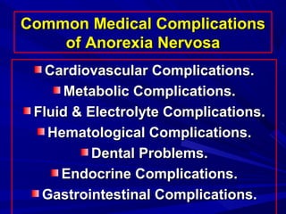 Common Medical ComplicationsCommon Medical Complications
of Anorexia Nervosaof Anorexia Nervosa
Cardiovascular Complications.Cardiovascular Complications.
Metabolic Complications.Metabolic Complications.
Fluid & Electrolyte Complications.Fluid & Electrolyte Complications.
Hematological Complications.Hematological Complications.
Dental Problems.Dental Problems.
Endocrine Complications.Endocrine Complications.
Gastrointestinal Complications.Gastrointestinal Complications.
 
