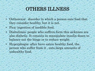 OTHERS ILLNESS
• Orthorexia: disorder in which a person eats food that
they consider healthy, but it is not.
• Pica: ingestion of inedible food.
• Diabulimia: people who suffren form this sicknnes are
also diabetic. It consists in manipulate insulin doses to
balance out the binge or to reduce weight.
• Hyperphagia: after have eaten healthy food, the
person who suffer from it , eats larga amounts of
unhealthy food.

 