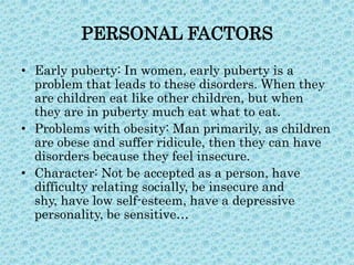 PERSONAL FACTORS
• Early puberty: In women, early puberty is a
problem that leads to these disorders. When they
are children eat like other children, but when
they are in puberty much eat what to eat.
• Problems with obesity: Man primarily, as children
are obese and suffer ridicule, then they can have
disorders because they feel insecure.
• Character: Not be accepted as a person, have
difficulty relating socially, be insecure and
shy, have low self-esteem, have a depressive
personality, be sensitive…

 