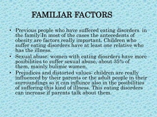 FAMILIAR FACTORS
• Previous people who have suffered eating disorders in
the family:In most of the cases the antecedents of
obesity are factors really important. Children who
suffer eating disorders have at least one relative who
has the illness.
• Sexual abuse: women with eating diosrders have more
posibilities to suffer sexual abuse, about 35% of
them, mainly bulimic women.
• Prejudices and distorted values: children are really
influenced by their parents or the adult people in their
surroundings so it can influnce also in the posibilities
of suffering this kind of illness. This eating disorders
can increase if parents talk about them.

 