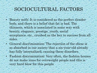 SOCIOCULTURAL FACTORS
• Beauty mith: It is considered as the perfect slender
body, and there is a belief that fat is bad. The
thinness, which is associated in some way with
beauty, elegance, prestige, youth, social
acceptance, etc., crushed as the key to success from all
sides.
• General discrimination: The rejection of the obese is
so absorbed in our society that a six-year-old already
has fully internalized, causing these disorders.
• Fashion discrimination: Very often, the fashion houses
do not make sizes for overweight people and this is
very hard blow for this people

 