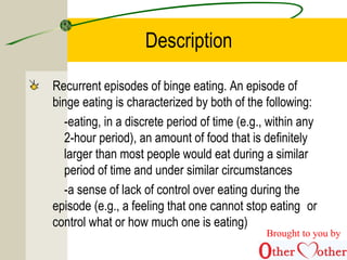 Description
Recurrent episodes of binge eating. An episode of
binge eating is characterized by both of the following:
-eating, in a discrete period of time (e.g., within any
2-hour period), an amount of food that is definitely
larger than most people would eat during a similar
period of time and under similar circumstances
-a sense of lack of control over eating during the
episode (e.g., a feeling that one cannot stop eating or
control what or how much one is eating)
Brought to you by
 