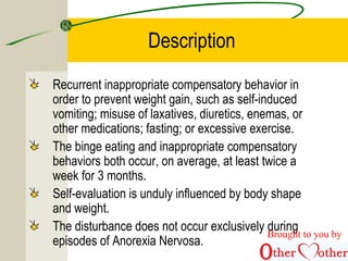 Description
Recurrent inappropriate compensatory behavior in
order to prevent weight gain, such as self-induced
vomiting; misuse of laxatives, diuretics, enemas, or
other medications; fasting; or excessive exercise.
The binge eating and inappropriate compensatory
behaviors both occur, on average, at least twice a
week for 3 months.
Self-evaluation is unduly influenced by body shape
and weight.
The disturbance does not occur exclusively during
episodes of Anorexia Nervosa.
Brought to you by
 