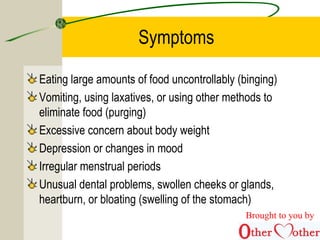 Symptoms
Eating large amounts of food uncontrollably (binging)
Vomiting, using laxatives, or using other methods to
eliminate food (purging)
Excessive concern about body weight
Depression or changes in mood
Irregular menstrual periods
Unusual dental problems, swollen cheeks or glands,
heartburn, or bloating (swelling of the stomach)
Brought to you by
 