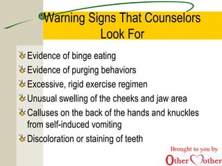 Warning Signs That Counselors
Look For
Evidence of binge eating
Evidence of purging behaviors
Excessive, rigid exercise regimen
Unusual swelling of the cheeks and jaw area
Calluses on the back of the hands and knuckles
from self-induced vomiting
Discoloration or staining of teeth
Brought to you by
 