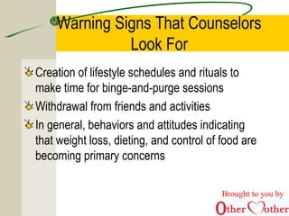 Warning Signs That Counselors
Look For
Creation of lifestyle schedules and rituals to
make time for binge-and-purge sessions
Withdrawal from friends and activities
In general, behaviors and attitudes indicating
that weight loss, dieting, and control of food are
becoming primary concerns
Brought to you by
 