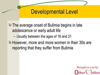 Developmental Level
The average onset of Bulimia begins in late
adolescence or early adult life
– Usually between the ages of 16 and 21
However, more and more women in their 30s are
reporting that they suffer from Bulimia
Brought to you by
 